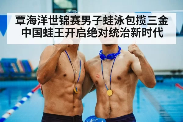覃海洋世锦赛男子蛙泳包揽三金中国蛙王开启绝对统治新时代